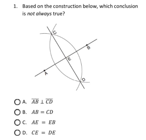 1. Based on the construction below, which conclusion
is not always true?
ОА. АВ 1 СD
О в. АВ %3D CD
O C. AE = EB
O D. CE = dE
