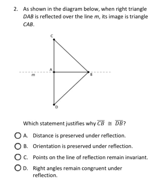 2. As shown in the diagram below, when right triangle
DAB is reflected over the line m, its image is triangle
САВ.
m
Which statement justifies why CB = DB?
O A. Distance is preserved under reflection.
B. Orientation is preserved under reflection.
O c. Points on the line of reflection remain invariant.
O D. Right angles remain congruent under
reflection.
