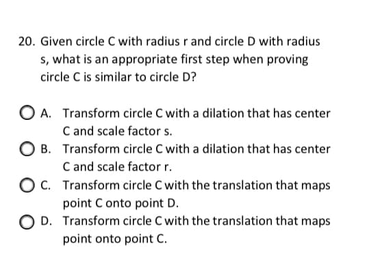 20. Given circle C with radius r and circle D with radius
s, what is an appropriate first step when proving
circle C is similar to circle D?
O A. Transform circle C with a dilation that has center
C and scale factor s.
O B. Transform circle C with a dilation that has center
C and scale factor r.
C. Transform circle C with the translation that maps
point C onto point D.
O D. Transform circle C with the translation that maps
point onto point C.
