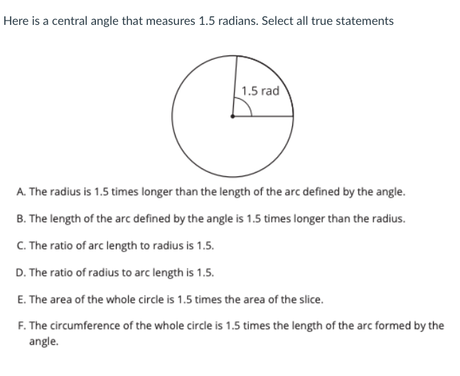 Here is a central angle that measures 1.5 radians. Select all true statements
1.5 rad
A. The radius is 1.5 times longer than the length of the arc defined by the angle.
B. The length of the arc defined by the angle is 1.5 times longer than the radius.
C. The ratio of arc length to radius is 1.5.
D. The ratio of radius to arc length is 1.5.
E. The area of the whole circle is 1.5 times the area of the slice.
F. The circumference of the whole circle is 1.5 times the length of the arc formed by the
angle.
