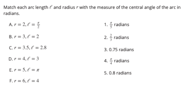 Match each arc length é and radius r with the measure of the central angle of the arc in
radians.
A.r = 2, € = =
1. 풍 radians
B. r = 3, € = 2
2. radians
C.r = 3.5, € = 2.8
3. 0.75 radians
D.r = 4, € = 3
4. 득 radians
E.r = 5,€ = x
5. 0.8 radians
F.r = 6,€ = 4
