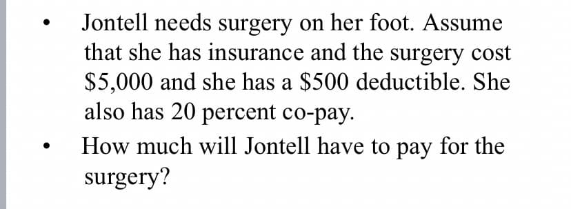 Jontell needs surgery on her foot. Assume
that she has insurance and the surgery cost
$5,000 and she has a $500 deductible. She
also has 20 percent co-pay.
How much will Jontell have to pay for the
surgery?
