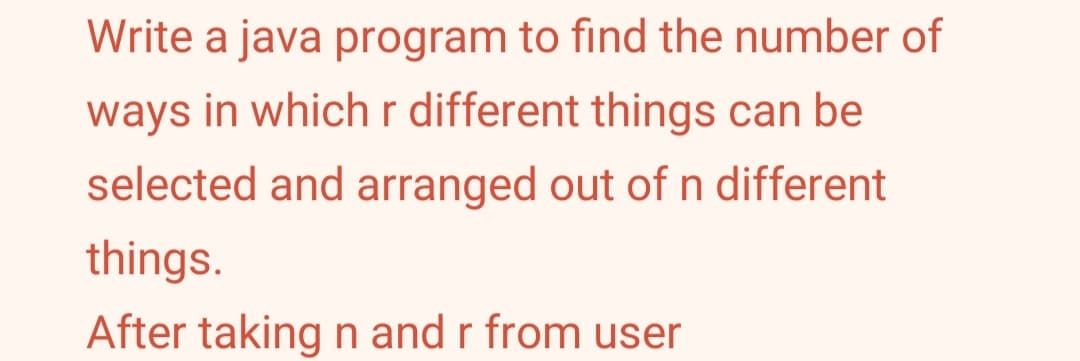 Write a java program to find the number of
ways in which r different things can be
selected and arranged out of n different
things.
After taking n and r from user
