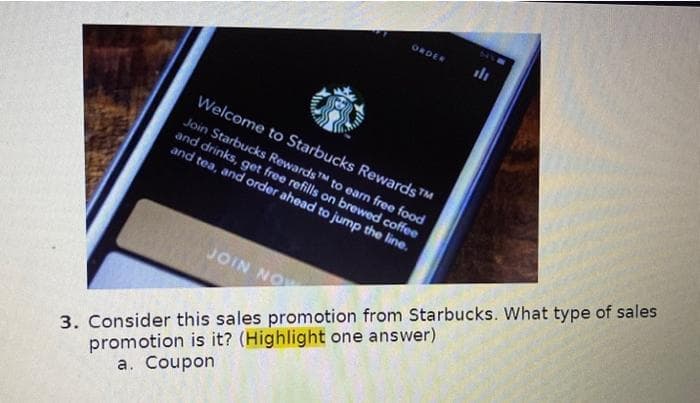 ORDER
Welcome to Starbucks Rewards™
Join Starbucks RewardsTM to earn free food
and drinks, get free refills on brewed coffee
and tea, and order ahead to jump the line.
JOIN NOW
641
3. Consider this sales promotion from Starbucks. What type of sales
promotion is it? (Highlight one answer)
a. Coupon