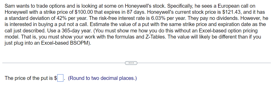 Sam wants to trade options and is looking at some on Honeywell's stock. Specifically, he sees a European call on
Honeywell with a strike price of $100.00 that expires in 87 days. Honeywell's current stock price is $121.43, and it has
a standard deviation of 42% per year. The risk-free interest rate is 6.03% per year. They pay no dividends. However, he
is interested in buying a put not a call. Estimate the value of a put with the same strike price and expiration date as the
call just described. Use a 365-day year. (You must show me how you do this without an Excel-based option pricing
model. That is, you must show your work with the formulas and Z-Tables. The value will likely be different than if you
just plug into an Excel-based BSOPM).
The price of the put is $
(Round to two decimal places.)