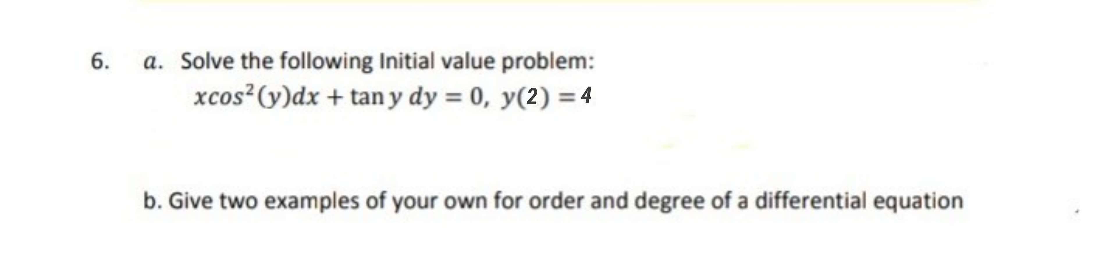 a. Solve the following Initial value problem:
xcos²(y)dx + tan y dy = 0, y(2) = 4
b. Give two examples of your own for order and degree of a differential equation
