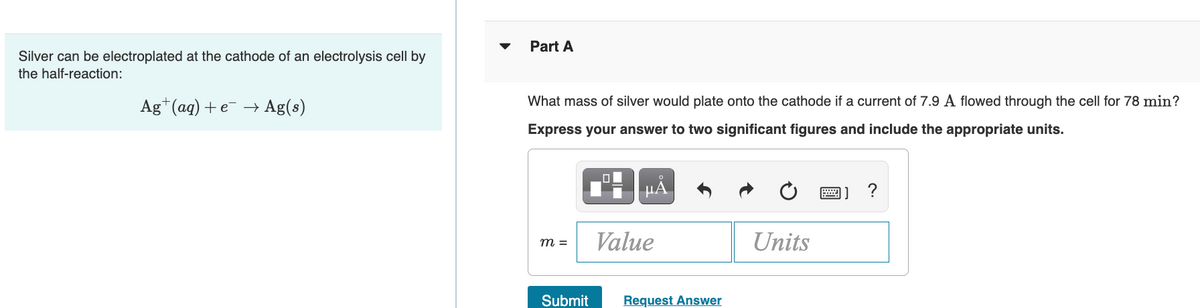 Part A
Silver can be electroplated at the cathode of an electrolysis cell by
the half-reaction:
Ag*(aq) +e –→ Ag(s)
What mass of silver would plate onto the cathode if a current of 7.9 A flowed through the cell for 78 min?
Express your answer to two significant figures and include the appropriate units.
Value
Units
m =
Submit
Request Answer

