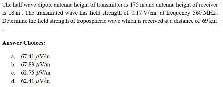 The half wave dipole antenna height of transmitter is 175 m and antenna height of receiver
is 18 m. The transmitted wave has field strength of 0.17 V/cm at frequency 560 MHz.
Determine the field strength of tropospheric wave which is received at a distance of 69 km
Answer Choices:
a. 67.41 μV/m
b. 67.83 μV/m
C.
62.75 μV/m
d. 62.41 μV/m