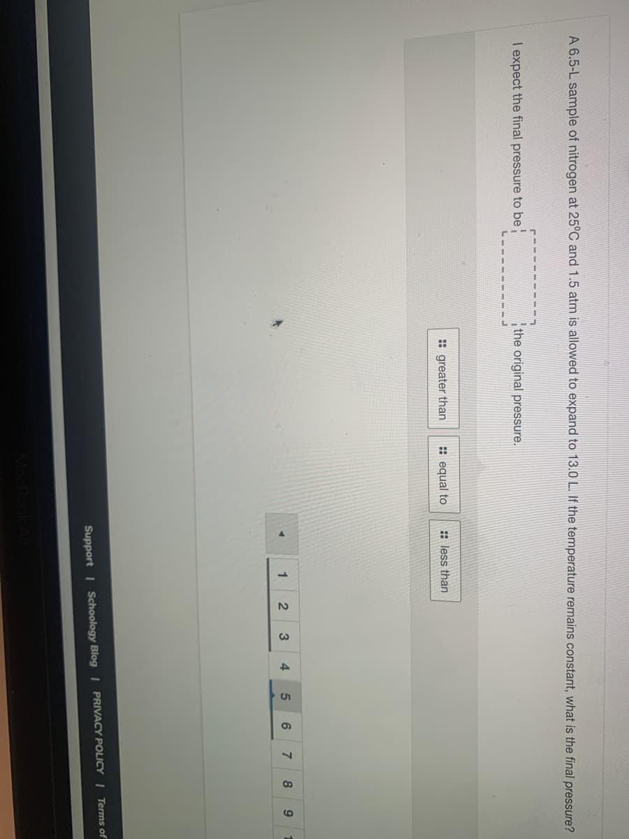 A 6.5-L sample of nitrogen at 25°C and 1.5 atm is allowed to expand to 13.0 L. If the temperature remains constant, what is the final pressure?
I expect the final pressure to be
the original pressure.
: greater than
: equal to
: less than
1
3
4
8
9
Support | Schoology Blog | PRIVACY POLICY | Terms of
