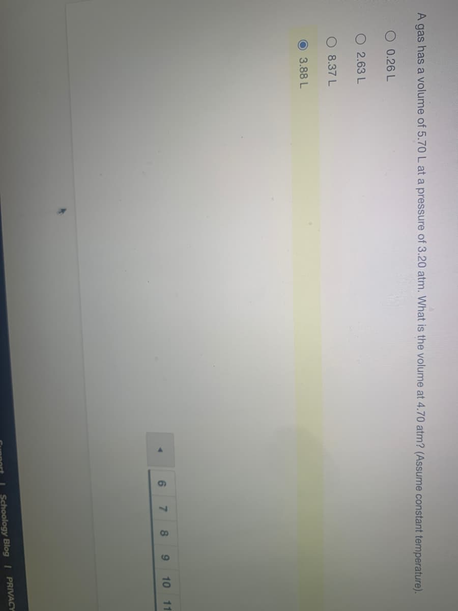 10
A gas has a volume of 5.70 L at a pressure of 3.20 atm. What is the volume at 4.70 atm? (Assume constant temperature).
O 0.26 L
O 2.63 L
8.37 L
O3.88 L
7.
8
9.
10
11
Schoology Blog | PRIVACY
