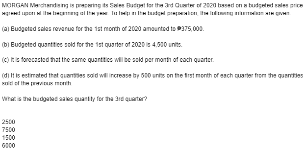 MORGAN Merchandising is preparing its Sales Budget for the 3rd Quarter of 2020 based on a budgeted sales price
agreed upon at the beginning of the year. To help in the budget preparation, the following information are given:
(a) Budgeted sales revenue for the 1st month of 2020 amounted to #375,000.
(b) Budgeted quantities sold for the 1st quarter of 2020 is 4,500 units.
(c) It is forecasted that the same quantities will be sold per month of each quarter.
(d) It is estimated that quantities sold will increase by 500 units on the first month of each quarter from the quantities
sold of the previous month.
What is the budgeted sales quantity for the 3rd quarter?
2500
7500
1500
6000
