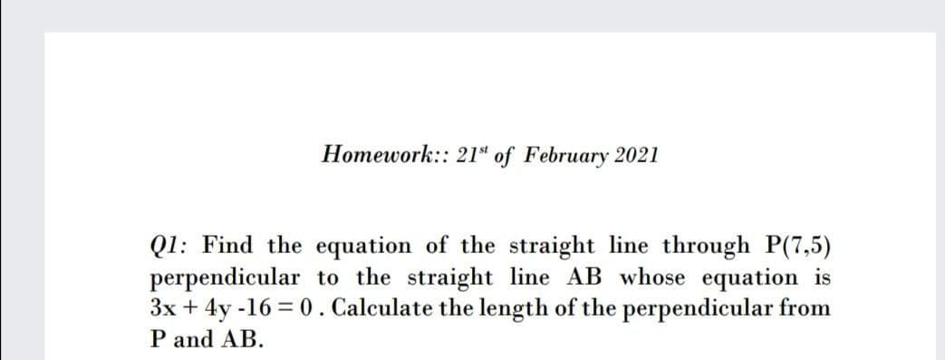 Homework:: 21“ of February 2021
Q1: Find the equation of the straight line through P(7,5)
perpendicular to the straight line AB whose equation is
3x + 4y -16 = 0 . Calculate the length of the perpendicular from
P and AB.
