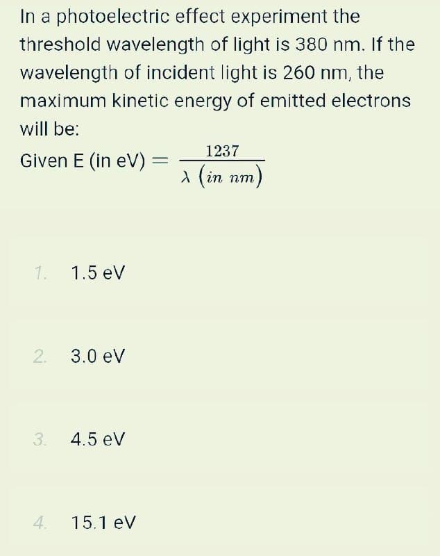 In a photoelectric effect experiment the
threshold wavelength of light is 380 nm. If the
wavelength of incident light is 260 nm, the
maximum kinetic energy of emitted electrons
will be:
1237
Given E (in eV)
A (in nm)
1. 1.5 eV
2.
3.0 ev
3.
4.5 eV
4.
15.1 eV
