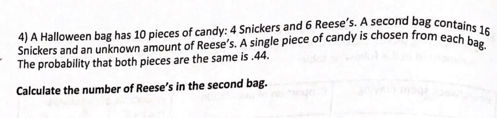 Snickers and an unknown amount of Reese's. A single piece of candy is chosen from each bag.
4) A Halloween bag has 10 pieces of candy: 4 Snickers and 6 Reese's. A second bag contains 16
The probability that both pieces are the same is .44.
Calculate the number of Reese's in the second bag.
oho u
