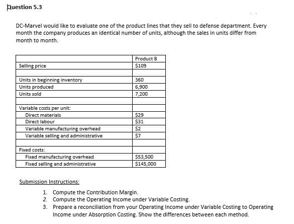 puestion 5.3
DC-Marvel would like to evaluate one of the product lines that they sell to defense department. Every
month the company produces an identical number of units, although the sales in units differ from
month to month.
Product B
Selling price
$109
Units in beginning inventory
Units produced
Units sold
360
6,900
7,200
Variable costs per unit:
$29
$31
Direct materials
Direct labour
Variable manufacturing overhead
$2
Variable selling and administrative
$7
Fixed costs:
$53,500
$145,000
Fixed manufacturing overhead
Fixed selling and administrative
Submission Instructions:
1. Compute the Contribution Margin.
2. Compute the Operating Income under Variable Costing.
3. Prepare a reconciliation from your Operating Income under Variable Costing to Operating
Income under Absorption Costing. Show the differences between each method.
