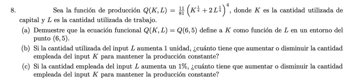 8.
Sea la función de producción Q(K,L) = (Ki + 2 L), donde K es la cantidad utilizada de
capital y L es la cantidad utilizada de trabajo.
(a) Demuestre que la ecuación funcional Q(K, L) = Q(6,5) define a K como función de L en un entorno del
punto (6, 5).
(b) Si la cantidad utilizada del input L aumenta 1 unidad, ¿cuánto tiene que aumentar o disminuir la cantidad
empleada del input K para mantener la producción constante?
(c) Si la cantidad empleada del input L aumenta un 1%, ¿cuánto tiene que aumentar o disminuir la cantidad
empleada del input K para mantener la producción constante?
