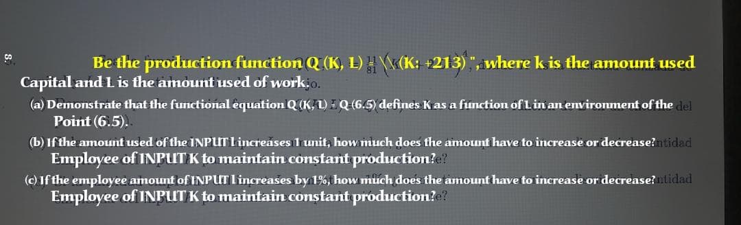 Be the production function Q (K, L) (K: +213) ", where k is the amount used
Capital and L is the amount used of work.o.
(a) Demonstrate that the functional equation Q (K/L)EQ (6.5) defines Kas a function of Lin an environment of the del
Point (6.5).
(b) If the amount used of the 1NPUTLincreases 1 unit, how much does the amount have to increase or decrease? ntidad
Employee of INPUTK to maintain constant production?e?
(c) If the employee amount of INPUT lincreases by1%, how much does the amount have to increase or decrease? nlidad
Employee of INBUT K to maintain constant production?e?

