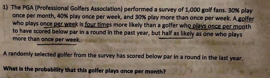 1) The PGA (Professional Golfers Association) performed a survey of 1,000 golf fans. 30% play
once per month, 40% play once per week, and 30% play more than once per week. Agolfer
who plays once per week is four times more likely than a golfer who plays once per month
to have scored below par in a round in the past year, but half as likely as one who plays
more than once per week.
A randomly selected golfer from the survey has scored below par in a round in the last year.
What is the probability that this golfer plays once per month?
