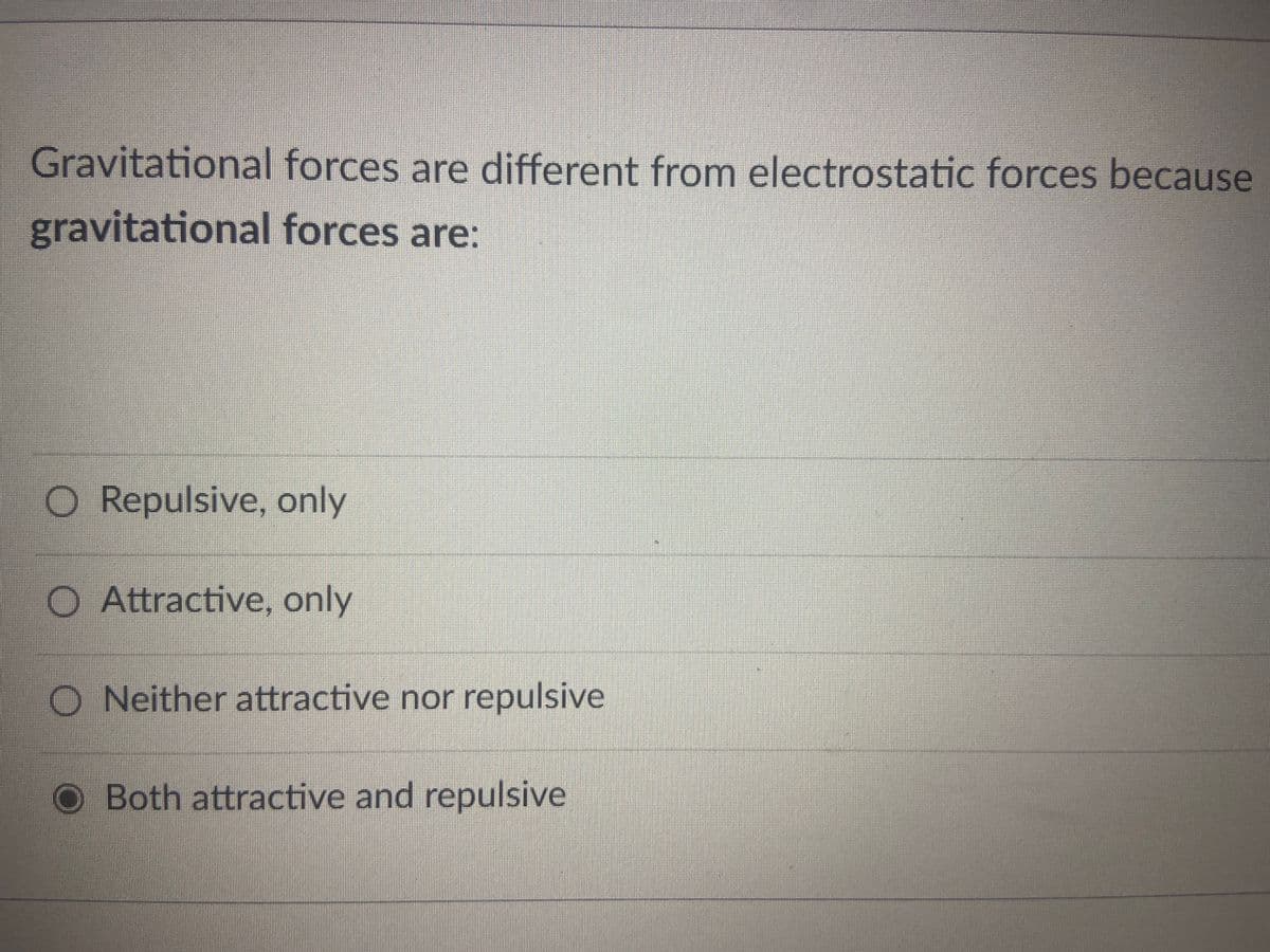 Gravitational forces are different from electrostatic forces because
gravitational forces are:
O Repulsive, only
O Attractive, only
O Neither attractive nor repulsive
Both attractive and repulsive
