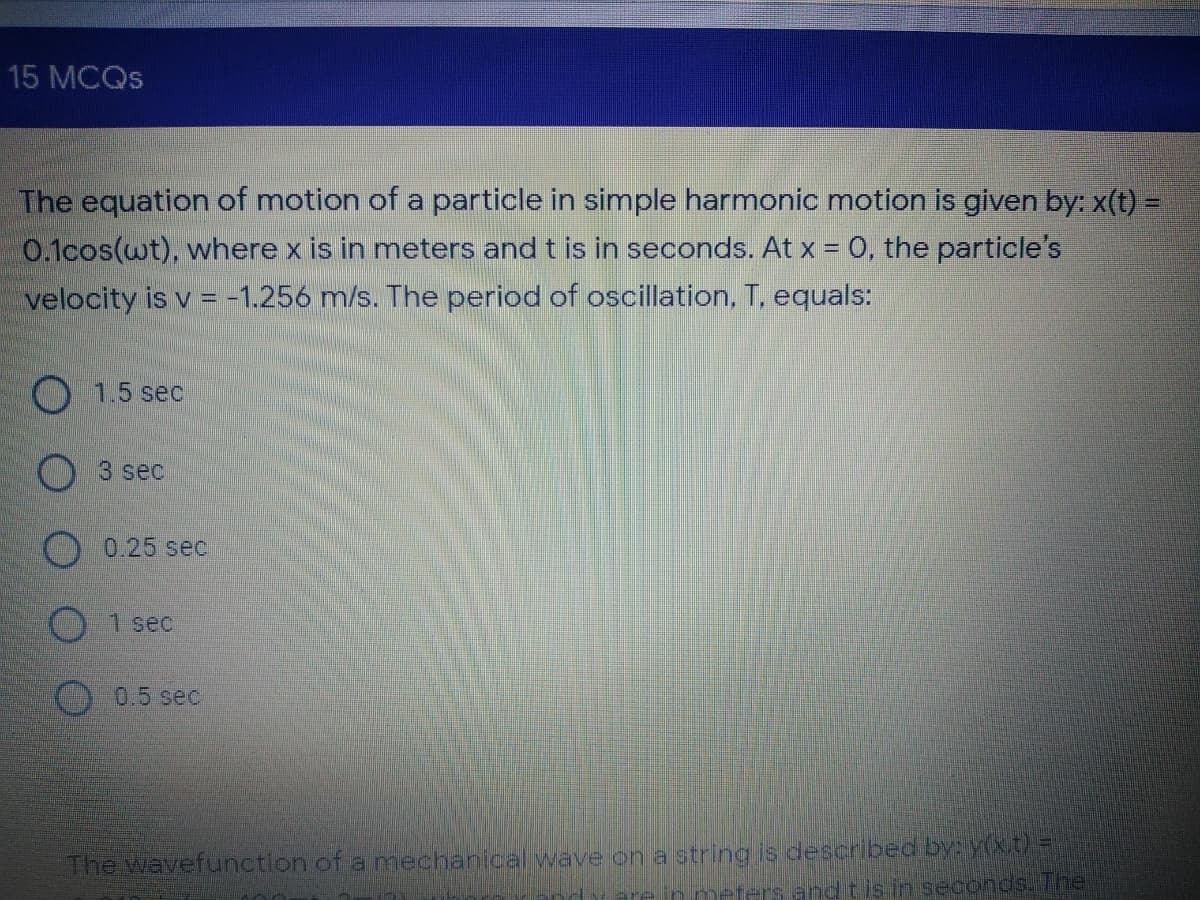 15 MCQS
The equation of motion of a particle in simple harmonic motion is given by: x(t) =
0.1cos(wt), where x is in meters and t is in seconds. At x = O, the particle's
velocity is v = -1.256 m/s. The period of oscillation, T, equals:
O 1.5 sec
3 sec
0.25 sec
1 sec
0.5 sec
The wavefunction of a mechanical wave on a string is described by: y(xt
arein meters and tis in seconds. The
