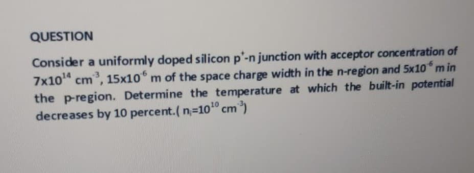QUESTION
Consider a uniformly doped silicon p'-n junction with acceptor concentration of
7x10 cm, 15x10 m of the space charge width in the n-region and 5x10 m in
the p-region. Determine the temperature at which the built-in potential
decreases by 10 percent.( n=10"
cm)
