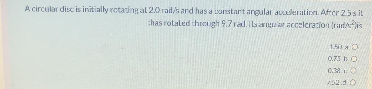 A circular disc is initially rotating at 2.0 rad/s and has a constant angular acceleration. After 2.5 s it
thas rotated through 9.7 rad. Its angular acceleration (rad/s2)is
1.50 .a O
0.75.b O
0.38.c O
7.52.d O
