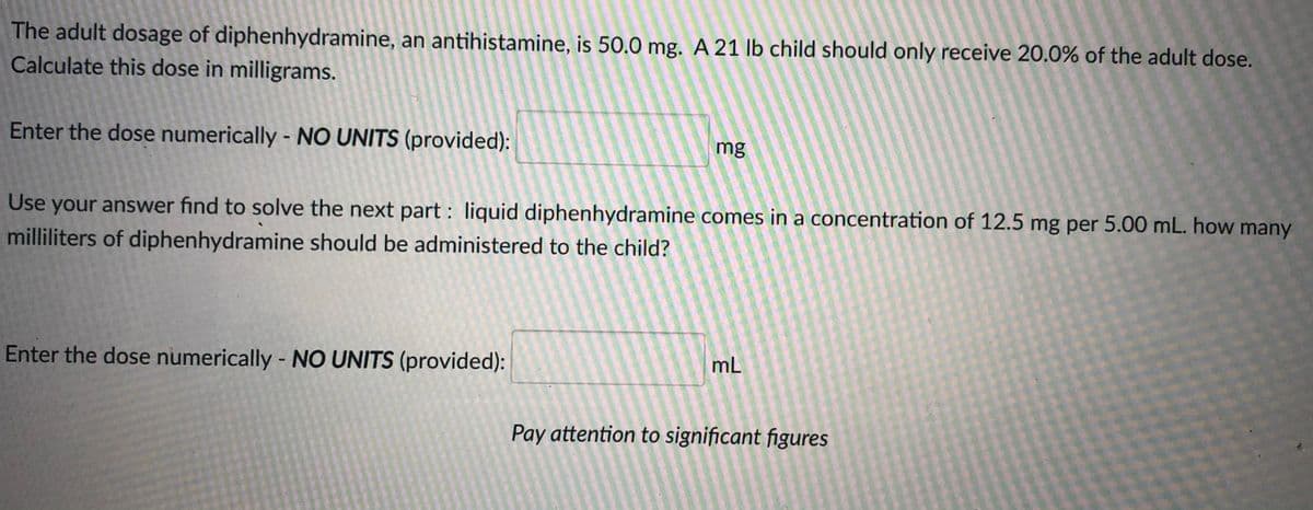 The adult dosage of diphenhydramine, an antihistamine, is 50.0 mg. A 21 lb child should only receive 20.0% of the adult dose.
Calculate this dose in milligrams.
Enter the dose numerically - NO UNITS (provided):
mg
e your answer find to solve the next part : liquid diphenhydramine comes in a concentration of 12.5 mg per 5.00 mL. how many
milliliters of diphenhydramine should be administered to the child?
Use
Enter the dose numerically - NO UNITS (provided):
mL
Pay attention to significant figures

