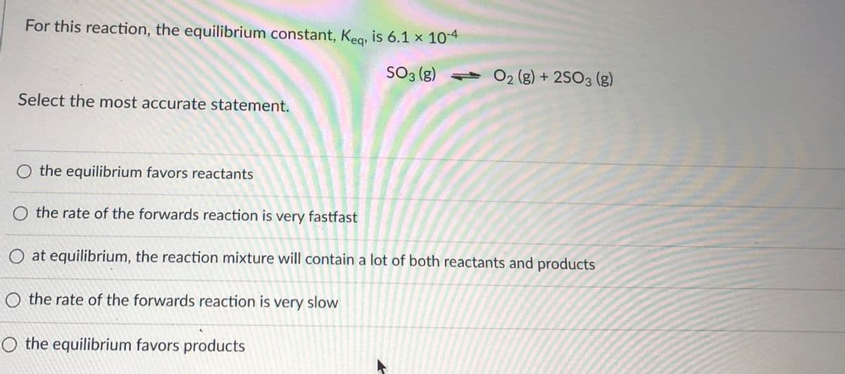 For this reaction, the equilibrium constant, Kea, is 6.1 x 10-4
SO3 (g)
- O2 (g) + 2SO3 (g)
Select the most accurate statement.
O the equilibrium favors reactants
O the rate of the forwards reaction is very fastfast
O at equilibrium, the reaction mixture will contain a lot of both reactants and products
O the rate of the forwards reaction is very slow
O the equilibrium favors products
