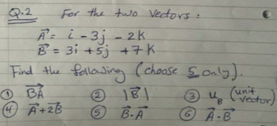 Q.2
For the two Vectors:
Ā= i-3j - 2k
B= 3i +5j +7K
Find the fallaJing
BÅ
Ā+2B
%3D
(choose Sonly).
unit
ų Cvectur)
O B.A
A-B
6.
