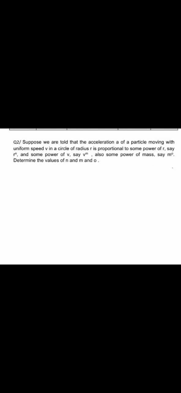 Q2/ Suppose we are told that the acceleration a of a particle moving with
uniform speed v in a circle of radius r is proportional to some power of r, say
", and some power of v, say vm , also some power of mass, say m°.
Determine the values ofn and m ando.
