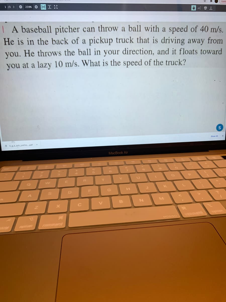 1 13 >
239% O
U ab 1
| A baseball pitcher can throw a ball with a speed of 40 m/s.
He is in the back of a pickup truck that is driving away from
you. He throws the ball in your direction, and it floats toward
you at a lazy 10 m/s. What is the speed of the truck?
Kaksch.cmFmpd
MacBook Air
6
w
R
T Y
U
S D F G
V
B
N
M
MOSISO
uondo
option
