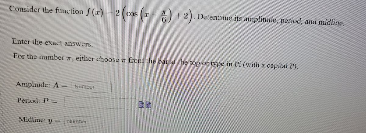 Consider the function f(x) = 2 ( cos
Enter the exact answers.
For the number #, either choose from the bar at the top or type in Pi (with a capital P).
Ampliude: A = Number
Period: P-
Midline: y = Number
+2 Determine its amplitude, period, and midline.
囡囡