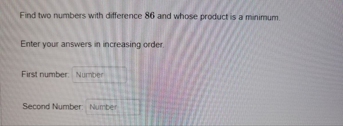 Find two numbers with difference 86 and whose product is a minimum.
Enter your answers in increasing order.
First number: Number
Second Number: Number