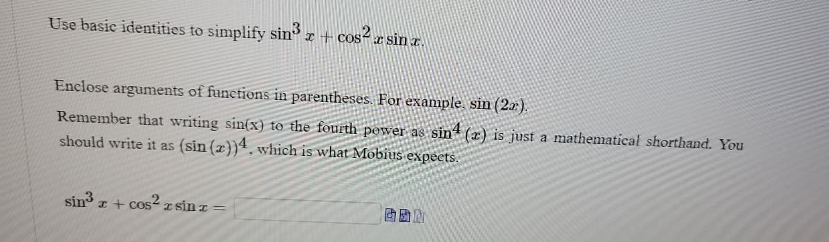 Use basic identities to simplify sin³ x + cos²x s
-cos² x sin x.
Enclose arguments of functions in parentheses. For example, sin (2x).
Remember that writing sin(x) to the fourth power as sin4 (x) is just a mathematical shorthand. You
should write it as (sin(x))4, which is what Mobius expects.
sin³ x + cos²x r sin r