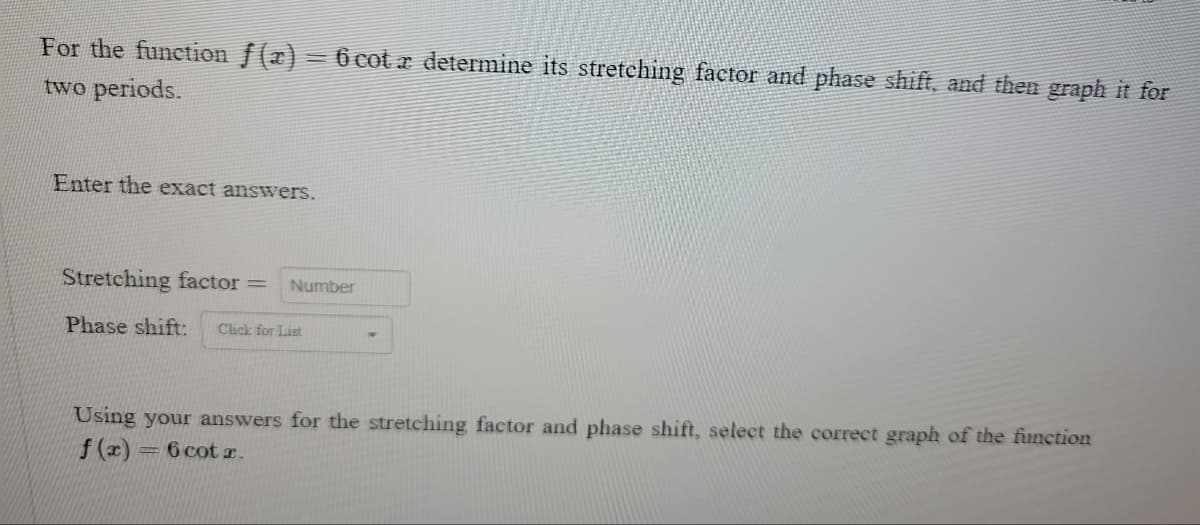 For the function f(x) = 6 cotx determine its stretching factor and phase shift, and then graph it for
two periods.
Enter the exact answers.
Stretching factor = Number
Phase shift: Click for List
Using your answers for the stretching factor and phase shift, select the correct graph of the function
f(x) = 6 cotx.