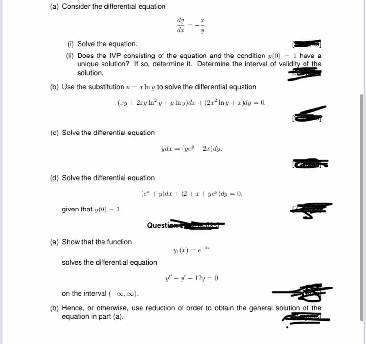 (a) Consider the differential equation
(i) Solve the equation.
(ii) Does the IVP consisting of the equation and the condition y(0) = 1 have a
unique solution? If so, determine it. Determine the interval of validity of the
solution.
(c) Solve the differential equation
(b) Use the substitution u = lny to solve the differential equation
(xy + 2xy In² y + ylny)dx + (2x² Iny+r)dy = 0.
(d) Solve the differential equation
given that y(0) = 1.
dy
dx
(a) Show that the function
x
solves the differential equation
ydx = (ye"-2x)dy.
(e² + y)dx +(2+x+ye³)dy = 0,
Question
BILST
3₁(x) = e-³r
y" - y - 12y = 0
on the interval (-∞0,00).
(b) Hence, or otherwise, use reduction of order to obtain the general solution of the
equation in part (a).