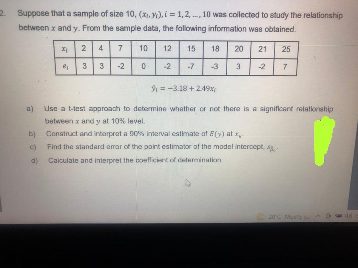 2.
Suppose that a sample of size 10, (Xị, Yi), i = 1,2, .., 10 was collected to study the relationship
between x and y. From the sample data, the following information was obtained.
Xi
4
7
10
12
15
18
20
21
25
ei
3.
3
-2
-2
-7
-3
3
-2
7
Di = -3.18 + 2.49x
a)
Use a t-test approach to determine whether or not there is a significant relationship
between x and y at 10% level.
b)
Construct and interpret a 90% interval estimate of E(y) at x.
c)
Find the standard error of the point estimator of the model intercept, S.
d)
Calculate and interpret the coefficient of determination.
20°C Mostly s...A
2.
