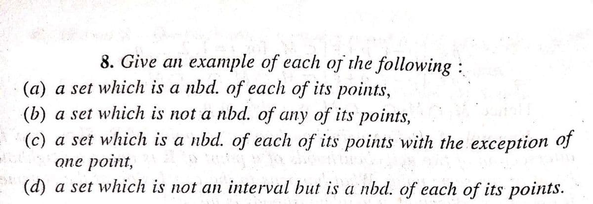8. Give an example of each ofj the following :
(a) a set which is a nbd. of each of its points,
(b) a set which is not a nbd. of any of its points,
(c) a set which is a nbd. of each of its points with the exception of
опе point,
(d) a set which is not an interval but is a nbd. of each of its points.
