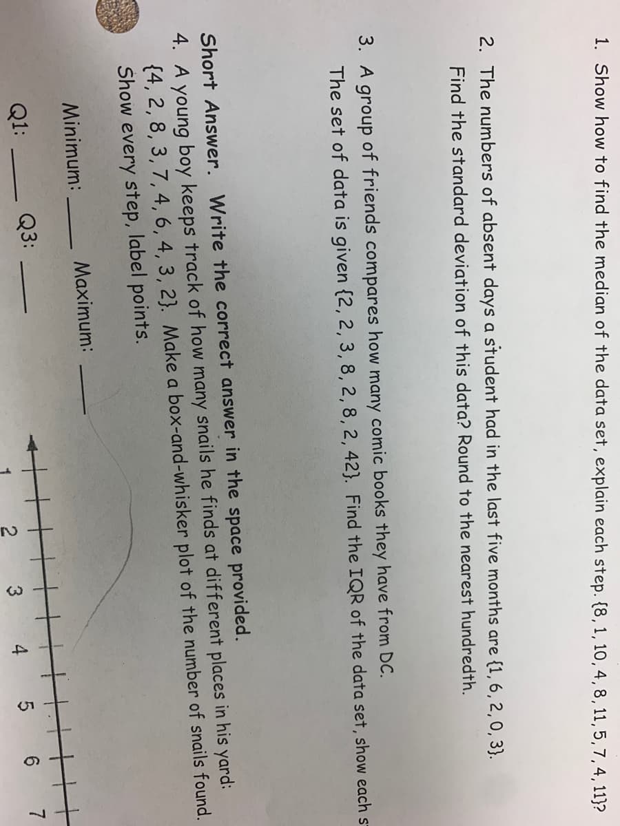 4,
1. Show how to find the median of the data set, explain each step. {8, 1, 10, 4,8, 11, 5,7,4,11}?
2. The numbers of absent days a student had in the last five months are {1, 6, 2,0, 3}.
Find the standard deviation of this data? Round to the nearest hundredth.
3.
group of friends compares how many comic books they have from DC.
The set of data is given {2, 2, 3, 8, 2, 8, 2, 42}. Find the IQR of the data set, show each s-
Short Answer. Write the correct answer in the space provided.
4. A young boy keeps track of how many snails he finds at different places in his yard:
{4, 2, 8, 3, 7, 4, 6, 4, 3, 2}. Make a box-and-whisker plot of the number of snails found.
Show every step, label points.
Minimum:
Maximum:
Q1:
Q3:
3
5 6
