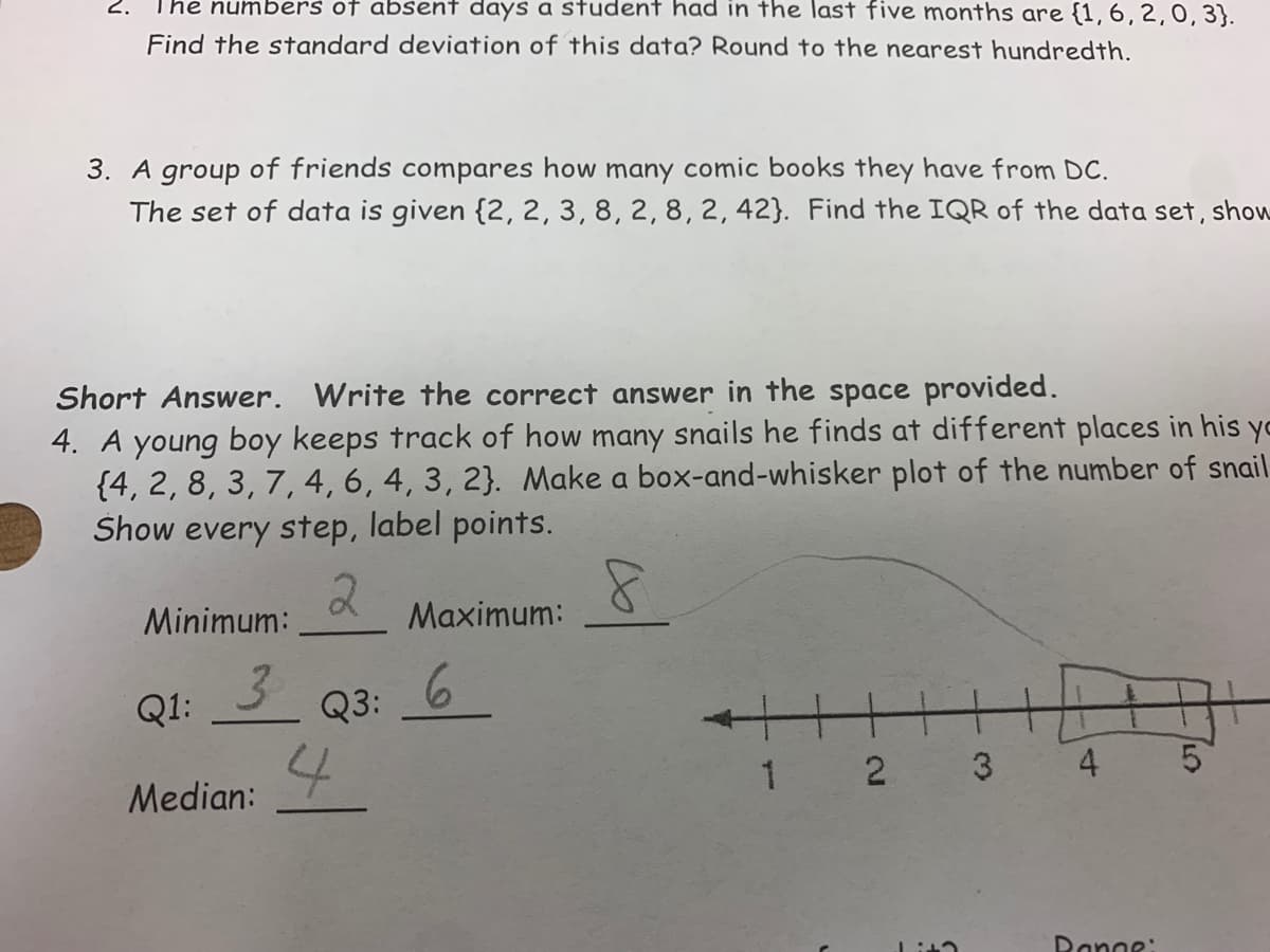 2.
The numbers of absent days a student had in the last five months are {1,6,2,0,3}.
Find the standard deviation of this data? Round to the nearest hundredth.
3. A group of friends compares how many comic books they have from DC.
The set of data is given {2, 2, 3, 8, 2, 8, 2, 42}. Find the IQR of the data set, show
Short Answer. Write the correct answer in the space provided.
4. A young boy keeps track of how many snails he finds at different places in his yo
{4, 2, 8, 3, 7, 4, 6, 4, 3, 2}. Make a box-and-whisker plot of the number of snail
Show every step, label points.
Minimum:
Maximum:
3
Q3:
6.
Q1:
3
4 5
1 2
Median:
Ranne:
