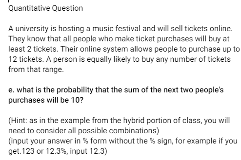 Quantitative Question
A university is hosting a music festival and will sell tickets online.
They know that all people who make ticket purchases will buy at
least 2 tickets. Their online system allows people to purchase up to
12 tickets. A person is equally likely to buy any number of tickets
from that range.
e. what is the probability that the sum of the next two people's
purchases will be 10?
(Hint: as in the example from the hybrid portion of class, you will
need to consider all possible combinations)
(input your answer in % form without the % sign, for example if you
get.123 or 12.3%, input 12.3)
