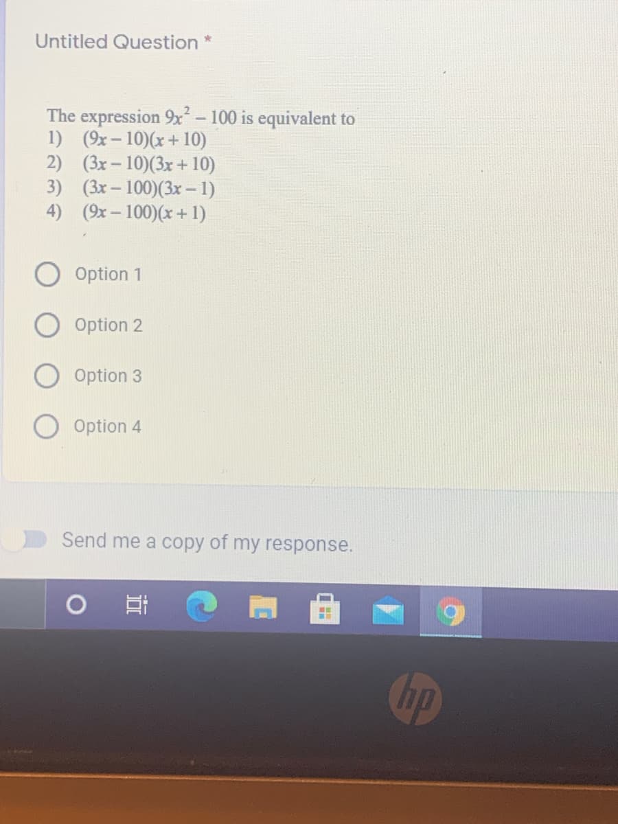 Untitled Question *
The expression 9x - 100 is equivalent to
1) (9x-10)(x+ 10)
2) (3x-10)(3x + 10)
3) (3x- 100)(3x – 1)
4) (9x– 100)(x+ 1)
Option 1
Option 2
Option 3
Option 4
Send me a copy of my response.
