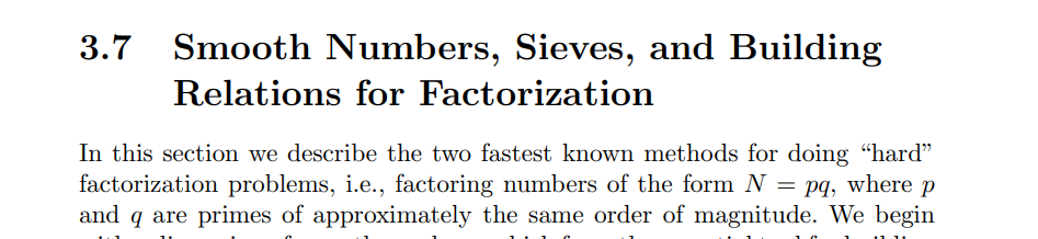 3.7
Smooth Numbers, Sieves, and Building
Relations for Factorization
In this section we describe the two fastest known methods for doing “hard"
factorization problems, i.e., factoring numbers of the form N = pq, where p
and q are primes of approximately the same order of magnitude. We begin
