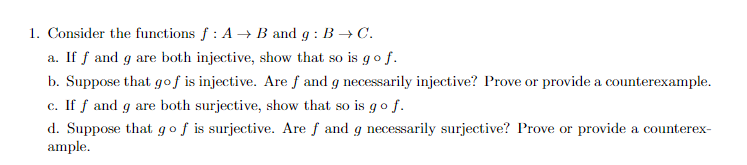 1. Consider the functions f : A → B and g : B → C.
a. If f and g are both injective, show that so is go f.
b. Suppose that gof is injective. Are f and g necessarily injective? Prove or provide a counterexample.
c. If f and g are both surjective, show that so is g o f.
d. Suppose that gof is surjective. Are f and g necessarily surjective? Prove or provide a counterex-
ample.
