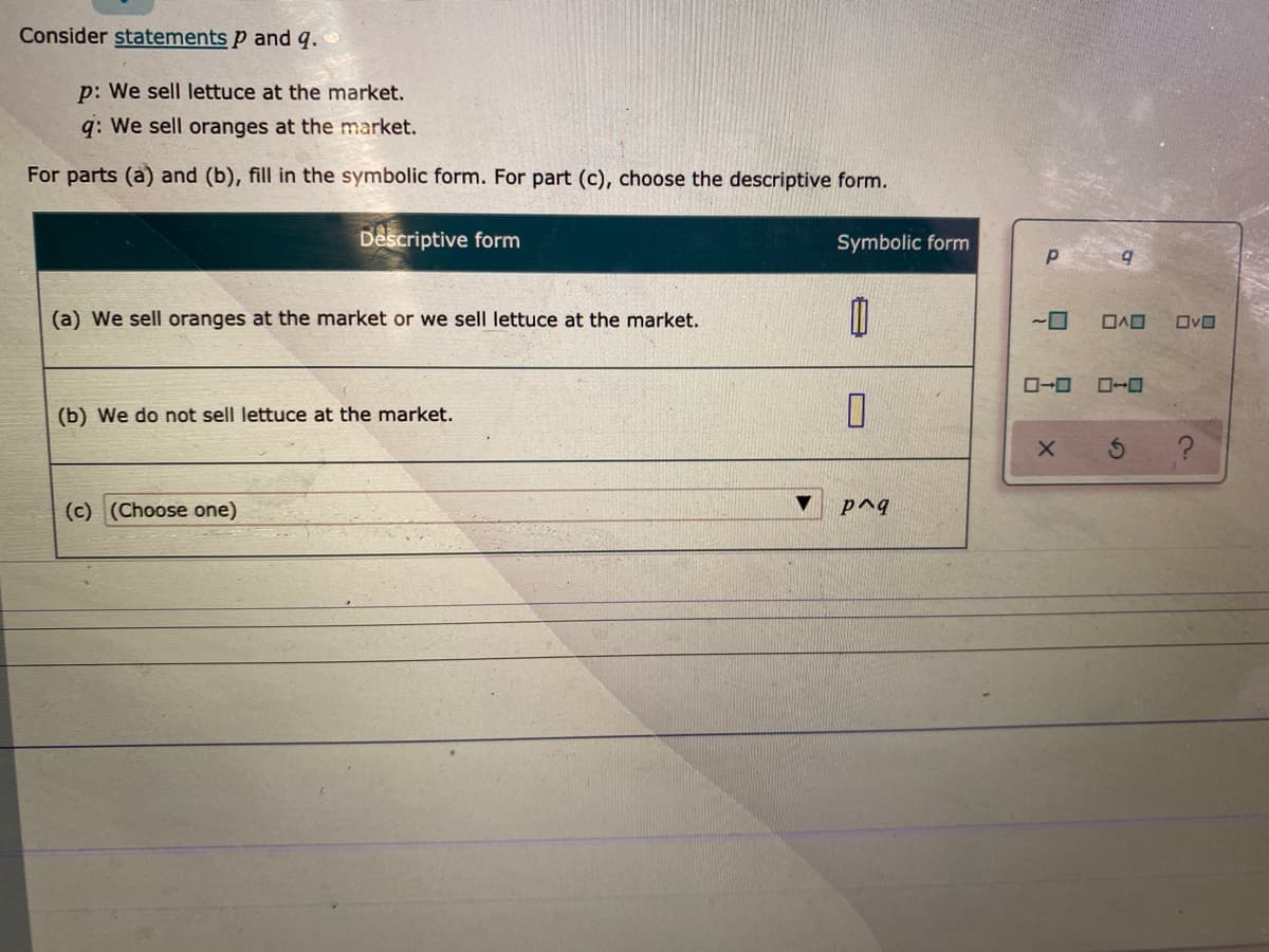 Consider statements p and q.
p: We sell lettuce at the market.
q: We sell oranges at the market.
For parts (a) and (b), fill in the symbolic form. For part (c), choose the descriptive form.
Descriptive form
Symbolic form
(a) We sell oranges at the market or we sell lettuce at the market.
ローロ
ローロ
(b) We do not sell lettuce at the market.
(c) (Choose one)
p^q

