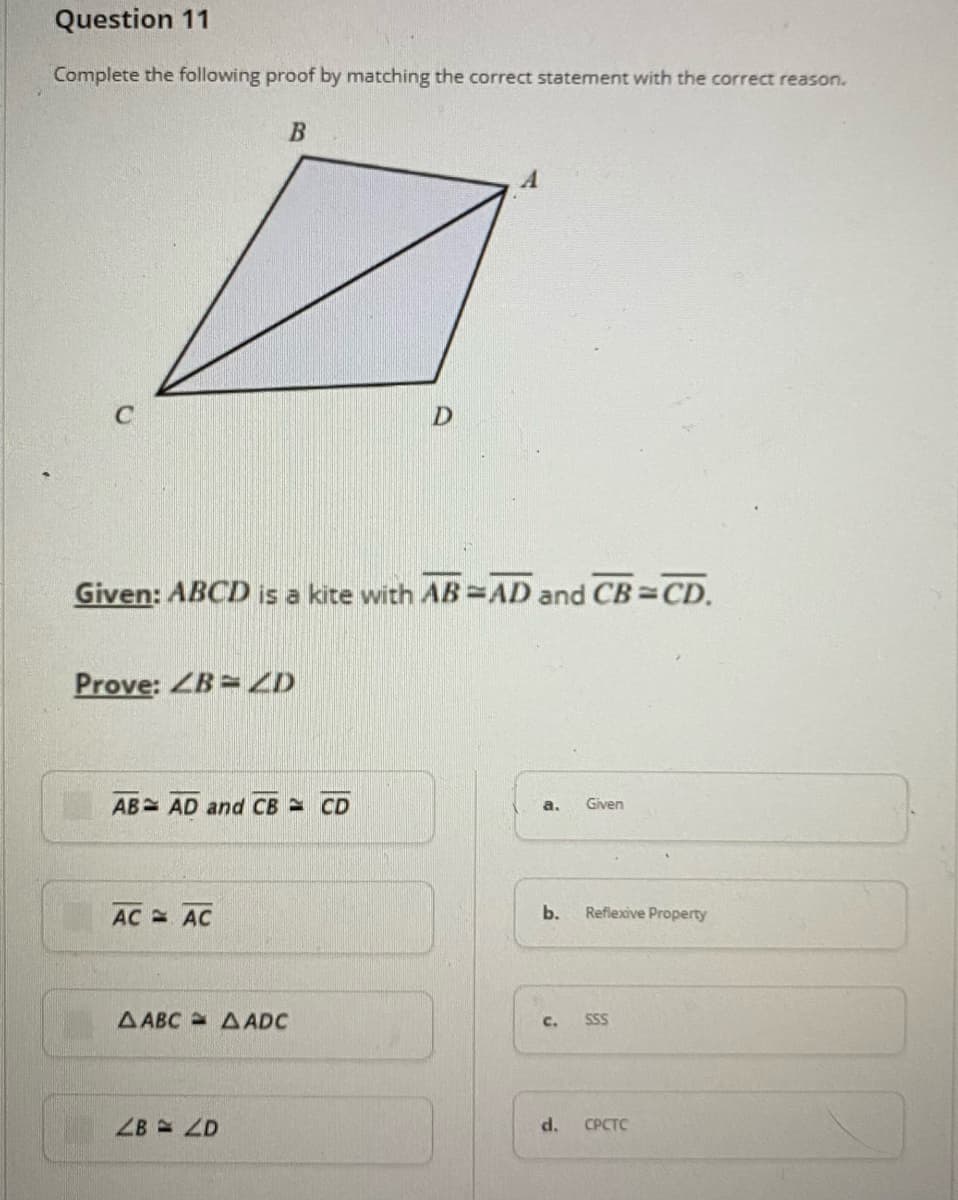 Question 11
Complete the following proof by matching the correct statement with the correct reason.
D.
Given: ABCD is a kite with AB=AD and CB CD.
Prove: ZB=ZD
AB AD and CB CD
Given
a.
AC AC
b.
Reflexive Property
AABC AADC
c.
SSS
ZB =D
d.
CPCTC
