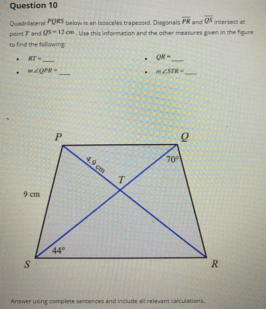 Question 10
Quadrilateral PORS below is an isosceles trapezoid. Diagonals PR and S intersect at
point T and QS=12 cm, Use this information and the other measures given in the figure
to find the following:
QR =
RT-
mZSTRD
4.9 cm
70
T.
9 cm
44°
R
Answer using complete sentences and include all relevant calculations.
P.
