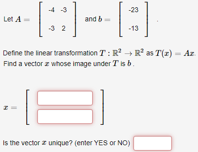 -4 -3
-23
Let A =
and b =
-3 2
-13
Define the linear transformation T : R² → R? as T(x) = Ar.
Find a vector a whose image under T is b.
Is the vector r unique? (enter YES or NO)
