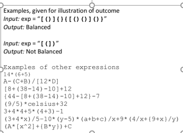 Examples, given for illustration of outcome
|Input: exp = "[ ()]0{[() (010}"
Output: Balanced
Input: exp = "[ (1".
Output: Not Balanced
Examples of other expressions
14* (6+5)
A- (C+B) /[12*D]
[8+ (38-14) -10]+12
{ 44-[8+(38-14)-10]+12}-7
(9/5) *celsius+32
3+4*4+5* (4+3) -1
(3+4*x)/5-10* (y-5) * (a+b+c) /x+9* (4/x+ (9+x}/y)
(A* [x^2] +{B*y}) +C
