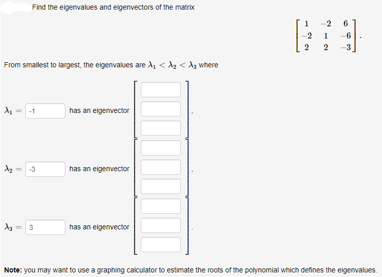 Find the eigenvalues and eigenvectors of the matrix
1
-2
2
1
-6
2
-3
From smallest to largest, the eigenvalues are A1 < A2 <d3 where
-1
has an eigenvector
-3
has an eigenvector
3
has an eigenvector
Note: you may want to use a graphing calculator to estimate the roots of the polynomial which defines the eigenvalues.
2.
||
